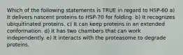 Which of the following statements is TRUE in regard to HSP-60 a) It delivers nascent proteins to HSP-70 for folding. b) It recognizes ubiquitinated proteins. c) It can keep proteins in an extended conformation. d) It has two chambers that can work independently. e) It interacts with the proteasome to degrade proteins.