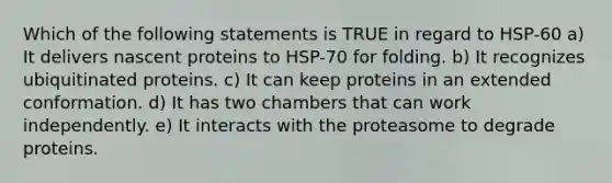 Which of the following statements is TRUE in regard to HSP-60 a) It delivers nascent proteins to HSP-70 for folding. b) It recognizes ubiquitinated proteins. c) It can keep proteins in an extended conformation. d) It has two chambers that can work independently. e) It interacts with the proteasome to degrade proteins.