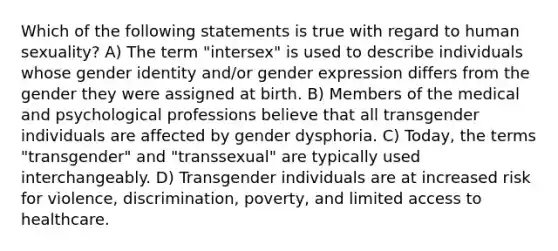 Which of the following statements is true with regard to human sexuality? A) The term "intersex" is used to describe individuals whose gender identity and/or gender expression differs from the gender they were assigned at birth. B) Members of the medical and psychological professions believe that all transgender individuals are affected by gender dysphoria. C) Today, the terms "transgender" and "transsexual" are typically used interchangeably. D) Transgender individuals are at increased risk for violence, discrimination, poverty, and limited access to healthcare.