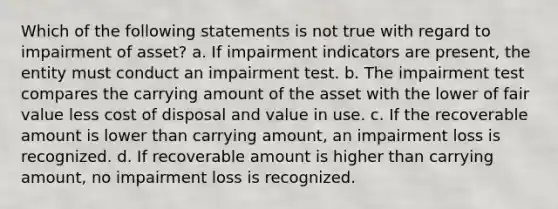 Which of the following statements is not true with regard to impairment of asset? a. If impairment indicators are present, the entity must conduct an impairment test. b. The impairment test compares the carrying amount of the asset with the lower of fair value less cost of disposal and value in use. c. If the recoverable amount is lower than carrying amount, an impairment loss is recognized. d. If recoverable amount is higher than carrying amount, no impairment loss is recognized.