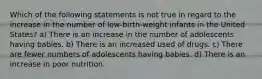 Which of the following statements is not true in regard to the increase in the number of low-birth-weight infants in the United States? a) There is an increase in the number of adolescents having babies. b) There is an increased used of drugs. c) There are fewer numbers of adolescents having babies. d) There is an increase in poor nutrition.