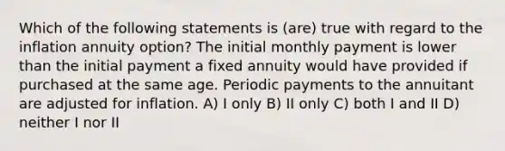 Which of the following statements is (are) true with regard to the inflation annuity option? The initial monthly payment is lower than the initial payment a fixed annuity would have provided if purchased at the same age. Periodic payments to the annuitant are adjusted for inflation. A) I only B) II only C) both I and II D) neither I nor II