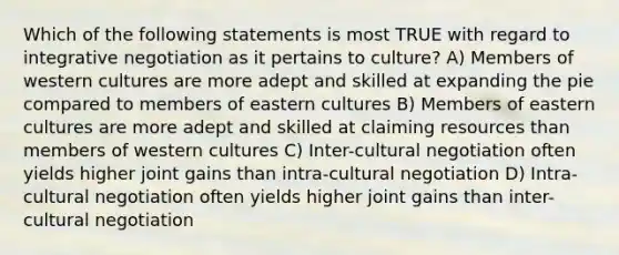 Which of the following statements is most TRUE with regard to integrative negotiation as it pertains to culture? A) Members of western cultures are more adept and skilled at expanding the pie compared to members of eastern cultures B) Members of eastern cultures are more adept and skilled at claiming resources than members of western cultures C) Inter-cultural negotiation often yields higher joint gains than intra-cultural negotiation D) Intra-cultural negotiation often yields higher joint gains than inter-cultural negotiation