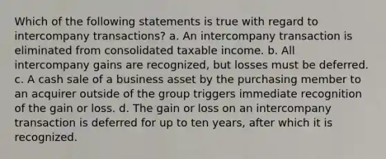 Which of the following statements is true with regard to intercompany transactions? a. An intercompany transaction is eliminated from consolidated taxable income. b. All intercompany gains are recognized, but losses must be deferred. c. A cash sale of a business asset by the purchasing member to an acquirer outside of the group triggers immediate recognition of the gain or loss. d. The gain or loss on an intercompany transaction is deferred for up to ten years, after which it is recognized.