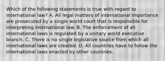 Which of the following statements is true with regard to international law? A. All legal matters of international importance are prosecuted by a single world court that is responsible for interpreting international law. B. The enforcement of all international laws is regulated by a unitary world executive branch. C. There is no single legislative source from which all international laws are created. D. All countries have to follow the international laws enacted by other countries.