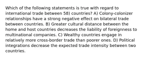 Which of the following statements is true with regard to international trade between 58) countries? A) Colony-colonizer relationships have a strong negative effect on bilateral trade between countries. B) Greater cultural distance between the home and host countries decreases the liability of foreignness to multinational companies. C) Wealthy countries engage in relatively more cross-border trade than poorer ones. D) Political integrations decrease the expected trade intensity between two countries.