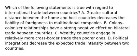 Which of the following statements is true with regard to international trade between countries? A. Greater cultural distance between the home and host countries decreases the liability of foreignness to multinational companies. B. Colony-colonizer relationships have a strong negative effect on bilateral trade between countries. C. Wealthy countries engage in relatively more cross-border trade than poorer ones. D. Political integrations decrease the expected trade intensity between two countries.