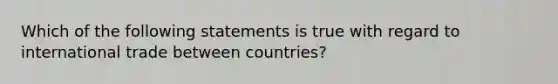 Which of the following statements is true with regard to international trade between countries?