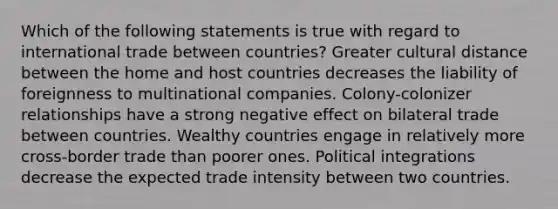 Which of the following statements is true with regard to international trade between countries? Greater cultural distance between the home and host countries decreases the liability of foreignness to multinational companies. Colony-colonizer relationships have a strong negative effect on bilateral trade between countries. Wealthy countries engage in relatively more cross-border trade than poorer ones. Political integrations decrease the expected trade intensity between two countries.