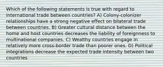 Which of the following statements is true with regard to international trade between countries? A) Colony-colonizer relationships have a strong negative effect on bilateral trade between countries. B) Greater cultural distance between the home and host countries decreases the liability of foreignness to multinational companies. C) Wealthy countries engage in relatively more cross-border trade than poorer ones. D) Political integrations decrease the expected trade intensity between two countries