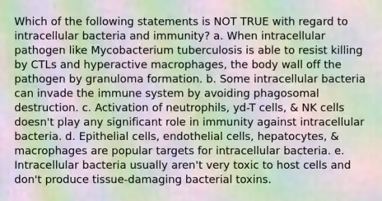 Which of the following statements is NOT TRUE with regard to intracellular bacteria and immunity? a. When intracellular pathogen like Mycobacterium tuberculosis is able to resist killing by CTLs and hyperactive macrophages, the body wall off the pathogen by granuloma formation. b. Some intracellular bacteria can invade the immune system by avoiding phagosomal destruction. c. Activation of neutrophils, yd-T cells, & NK cells doesn't play any significant role in immunity against intracellular bacteria. d. Epithelial cells, endothelial cells, hepatocytes, & macrophages are popular targets for intracellular bacteria. e. Intracellular bacteria usually aren't very toxic to host cells and don't produce tissue-damaging bacterial toxins.