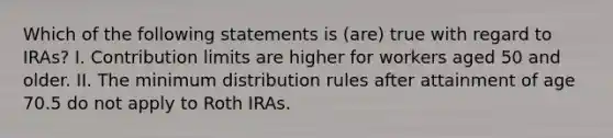 Which of the following statements is (are) true with regard to IRAs? I. Contribution limits are higher for workers aged 50 and older. II. The minimum distribution rules after attainment of age 70.5 do not apply to Roth IRAs.