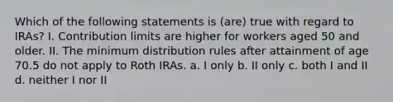 Which of the following statements is (are) true with regard to IRAs? I. Contribution limits are higher for workers aged 50 and older. II. The minimum distribution rules after attainment of age 70.5 do not apply to Roth IRAs. a. I only b. II only c. both I and II d. neither I nor II