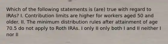 Which of the following statements is (are) true with regard to IRAs? I. Contribution limits are higher for workers aged 50 and older. II. The minimum distribution rules after attainment of age 70.5 do not apply to Roth IRAs. I only II only both I and II neither I nor II