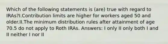 Which of the following statements is (are) true with regard to IRAs?I.Contribution limits are higher for workers aged 50 and older.II.The minimum distribution rules after attainment of age 70.5 do not apply to Roth IRAs. Answers: I only II only both I and II neither I nor II