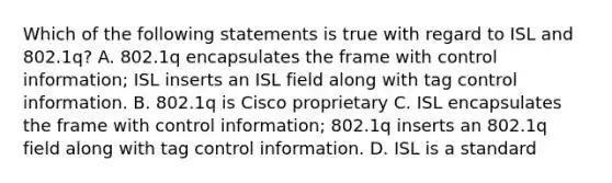 Which of the following statements is true with regard to ISL and 802.1q? A. 802.1q encapsulates the frame with control information; ISL inserts an ISL field along with tag control information. B. 802.1q is Cisco proprietary C. ISL encapsulates the frame with control information; 802.1q inserts an 802.1q field along with tag control information. D. ISL is a standard