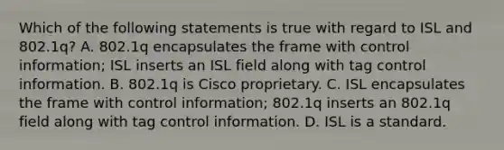 Which of the following statements is true with regard to ISL and 802.1q? A. 802.1q encapsulates the frame with control information; ISL inserts an ISL field along with tag control information. B. 802.1q is Cisco proprietary. C. ISL encapsulates the frame with control information; 802.1q inserts an 802.1q field along with tag control information. D. ISL is a standard.