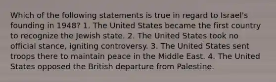 Which of the following statements is true in regard to Israel's founding in 1948? 1. The United States became the first country to recognize the Jewish state. 2. The United States took no official stance, igniting controversy. 3. The United States sent troops there to maintain peace in the Middle East. 4. The United States opposed the British departure from Palestine.