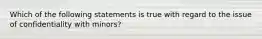 Which of the following statements is true with regard to the issue of confidentiality with minors?