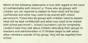 Which of the following statements is true with regard to the issue of confidentiality with minors? a. Those who do groups with children are not required to explain to them what will be kept confidential and what may need to be shared with school personnel b. Those who do groups with children need to explain what will be kept confidential and what may need to be shared with school personnel c. School Counselors can be completely candid in how they talk about children attending their groups to teachers and administrators d. If children begin to talk about other members outside of the group, they will be expelled from school