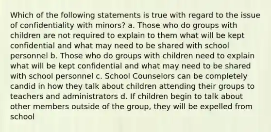 Which of the following statements is true with regard to the issue of confidentiality with minors? a. Those who do groups with children are not required to explain to them what will be kept confidential and what may need to be shared with school personnel b. Those who do groups with children need to explain what will be kept confidential and what may need to be shared with school personnel c. School Counselors can be completely candid in how they talk about children attending their groups to teachers and administrators d. If children begin to talk about other members outside of the group, they will be expelled from school