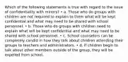 Which of the following statements is true with regard to the issue of confidentiality with minors? • a. Those who do groups with children are not required to explain to them what will be kept confidential and what may need to be shared with school personnel. • b. Those who do groups with children need to explain what will be kept confidential and what may need to be shared with school personnel. • c. School counselors can be completely candid in how they talk about children attending their groups to teachers and administrators. • d. If children begin to talk about other members outside of the group, they will be expelled from school.