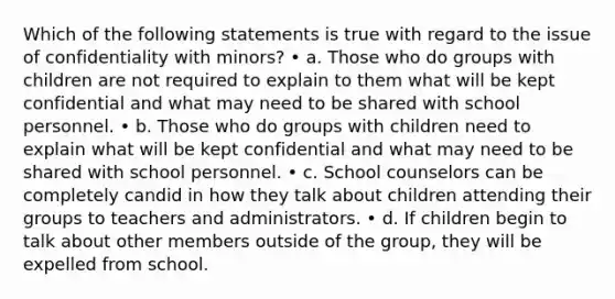 Which of the following statements is true with regard to the issue of confidentiality with minors? • a. Those who do groups with children are not required to explain to them what will be kept confidential and what may need to be shared with school personnel. • b. Those who do groups with children need to explain what will be kept confidential and what may need to be shared with school personnel. • c. School counselors can be completely candid in how they talk about children attending their groups to teachers and administrators. • d. If children begin to talk about other members outside of the group, they will be expelled from school.