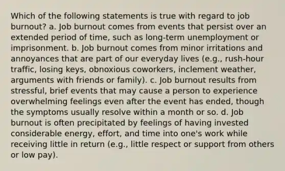 Which of the following statements is true with regard to job burnout? a. Job burnout comes from events that persist over an extended period of time, such as long-term unemployment or imprisonment. b. Job burnout comes from minor irritations and annoyances that are part of our everyday lives (e.g., rush-hour traffic, losing keys, obnoxious coworkers, inclement weather, arguments with friends or family). c. Job burnout results from stressful, brief events that may cause a person to experience overwhelming feelings even after the event has ended, though the symptoms usually resolve within a month or so. d. Job burnout is often precipitated by feelings of having invested considerable energy, effort, and time into one's work while receiving little in return (e.g., little respect or support from others or low pay).