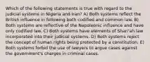 Which of the following statements is true with regard to the judicial systems in Nigeria and Iran? A) Both systems reflect the British influence in following both codified and common law. B) Both systems are reflective of the Napoleonic influence and have only codified law. C) Both systems have elements of Shari'ah law incorporated into their judicial systems. D) Both systems reject the concept of human rights being protected by a constitution. E) Both systems forbid the use of lawyers to argue cases against the government's charges in criminal cases.