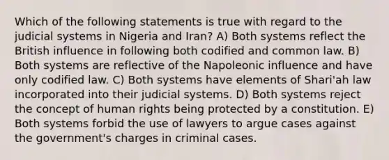 Which of the following statements is true with regard to the judicial systems in Nigeria and Iran? A) Both systems reflect the British influence in following both codified and common law. B) Both systems are reflective of the Napoleonic influence and have only codified law. C) Both systems have elements of Shari'ah law incorporated into their judicial systems. D) Both systems reject the concept of human rights being protected by a constitution. E) Both systems forbid the use of lawyers to argue cases against the government's charges in criminal cases.