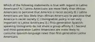 Which of the following statements is true with regard to Latino Americans? A.) Latino Americans are more likely than African Americans to perceive that America is racist society B.) Latino Americans are less likely than African Americans to perceive that America is racist society C.) Immigration policy is not very important to Latino Americans D.) First-generation Spanish-speaking immigrants do not share a group affinity E.) Second and third generation Latino Americans are more likely to consume Spanish-language news than first-generation Latino Americans