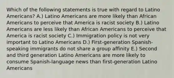 Which of the following statements is true with regard to Latino Americans? A.) Latino Americans are more likely than African Americans to perceive that America is racist society B.) Latino Americans are less likely than African Americans to perceive that America is racist society C.) Immigration policy is not very important to Latino Americans D.) First-generation Spanish-speaking immigrants do not share a group affinity E.) Second and third generation Latino Americans are more likely to consume Spanish-language news than first-generation Latino Americans