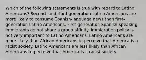 Which of the following statements is true with regard to Latino Americans? Second- and third-generation Latino Americans are more likely to consume Spanish-language news than first-generation Latino Americans. First-generation Spanish-speaking immigrants do not share a group affinity. Immigration policy is not very important to Latino Americans. Latino Americans are more likely than African Americans to perceive that America is a racist society. Latino Americans are less likely than African Americans to perceive that America is a racist society.