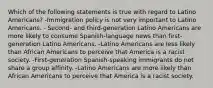 Which of the following statements is true with regard to Latino Americans? -Immigration policy is not very important to Latino Americans. - Second- and third-generation Latino Americans are more likely to consume Spanish-language news than first-generation Latino Americans. -Latino Americans are less likely than African Americans to perceive that America is a racist society. -First-generation Spanish-speaking immigrants do not share a group affinity. -Latino Americans are more likely than African Americans to perceive that America is a racist society.