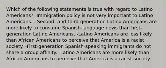 Which of the following statements is true with regard to Latino Americans? -Immigration policy is not very important to Latino Americans. - Second- and third-generation Latino Americans are more likely to consume Spanish-language news than first-generation Latino Americans. -Latino Americans are less likely than African Americans to perceive that America is a racist society. -First-generation Spanish-speaking immigrants do not share a group affinity. -Latino Americans are more likely than African Americans to perceive that America is a racist society.