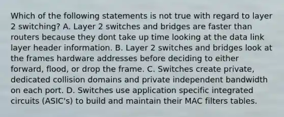 Which of the following statements is not true with regard to layer 2 switching? A. Layer 2 switches and bridges are faster than routers because they dont take up time looking at the data link layer header information. B. Layer 2 switches and bridges look at the frames hardware addresses before deciding to either forward, flood, or drop the frame. C. Switches create private, dedicated collision domains and private independent bandwidth on each port. D. Switches use application specific integrated circuits (ASIC's) to build and maintain their MAC filters tables.