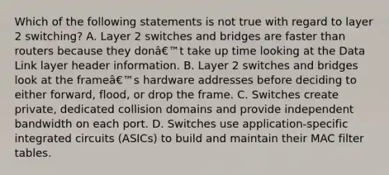 Which of the following statements is not true with regard to layer 2 switching? A. Layer 2 switches and bridges are faster than routers because they donâ€™t take up time looking at the Data Link layer header information. B. Layer 2 switches and bridges look at the frameâ€™s hardware addresses before deciding to either forward, flood, or drop the frame. C. Switches create private, dedicated collision domains and provide independent bandwidth on each port. D. Switches use application-specific integrated circuits (ASICs) to build and maintain their MAC filter tables.