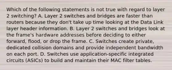 Which of the following statements is not true with regard to layer 2 switching? A. Layer 2 switches and bridges are faster than routers because they don't take up time looking at the Data Link layer header information. B. Layer 2 switches and bridges look at the frame's hardware addresses before deciding to either forward, flood, or drop the frame. C. Switches create private, dedicated collision domains and provide independent bandwidth on each port. D. Switches use application-specific integrated circuits (ASICs) to build and maintain their MAC filter tables.