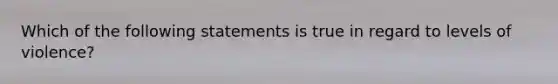 Which of the following statements is true in regard to levels of violence?