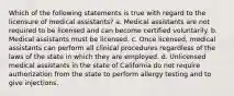 Which of the following statements is true with regard to the licensure of medical assistants? a. Medical assistants are not required to be licensed and can become certified voluntarily. b. Medical assistants must be licensed. c. Once licensed, medical assistants can perform all clinical procedures regardless of the laws of the state in which they are employed. d. Unlicensed medical assistants in the state of California do not require authorization from the state to perform allergy testing and to give injections.