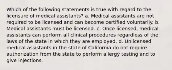 Which of the following statements is true with regard to the licensure of medical assistants? a. Medical assistants are not required to be licensed and can become certified voluntarily. b. Medical assistants must be licensed. c. Once licensed, medical assistants can perform all clinical procedures regardless of the laws of the state in which they are employed. d. Unlicensed medical assistants in the state of California do not require authorization from the state to perform allergy testing and to give injections.