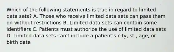 Which of the following statements is true in regard to limited data sets? A. Those who receive limited data sets can pass them on without restrictions B. Limited data sets can contain some identifiers C. Patients must authorize the use of limited data sets D. Limited data sets can't include a patient's city, st., age, or birth date