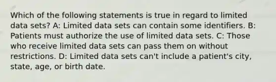 Which of the following statements is true in regard to limited data sets? A: Limited data sets can contain some identifiers. B: Patients must authorize the use of limited data sets. C: Those who receive limited data sets can pass them on without restrictions. D: Limited data sets can't include a patient's city, state, age, or birth date.