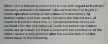 Which of the following statements is true with regard to Maslow's hierarchy of needs? A) Maslow believed that the five levels of needs operated among all individuals simultaneously. B) Belongingness and love needs represent the highest level of needs in Maslow's hierarchy. C) Self-actualization needs are satisfied after the physiological needs but before the esteem needs are activated. D) Maslow assumed that satisfaction of the higher needs is only possible after the satisfaction of all the needs lower in the hierarchy.