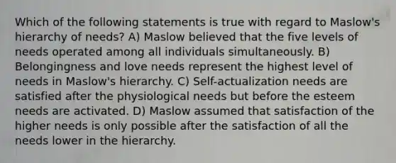 Which of the following statements is true with regard to Maslow's hierarchy of needs? A) Maslow believed that the five levels of needs operated among all individuals simultaneously. B) Belongingness and love needs represent the highest level of needs in Maslow's hierarchy. C) Self-actualization needs are satisfied after the physiological needs but before the esteem needs are activated. D) Maslow assumed that satisfaction of the higher needs is only possible after the satisfaction of all the needs lower in the hierarchy.