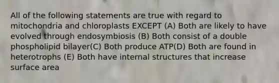 All of the following statements are true with regard to mitochondria and chloroplasts EXCEPT (A) Both are likely to have evolved through endosymbiosis (B) Both consist of a double phospholipid bilayer(C) Both produce ATP(D) Both are found in heterotrophs (E) Both have internal structures that increase surface area