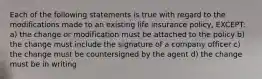 Each of the following statements is true with regard to the modifications made to an existing life insurance policy, EXCEPT: a) the change or modification must be attached to the policy b) the change must include the signature of a company officer c) the change must be countersigned by the agent d) the change must be in writing