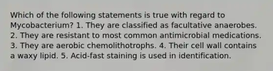 Which of the following statements is true with regard to Mycobacterium? 1. They are classified as facultative anaerobes. 2. They are resistant to most common antimicrobial medications. 3. They are aerobic chemolithotrophs. 4. Their cell wall contains a waxy lipid. 5. Acid-fast staining is used in identification.