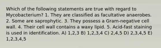 Which of the following statements are true with regard to Mycobacterium? 1. They are classified as facultative anaerobes. 2. Some are saprophytic. 3. They possess a Gram-negative cell wall. 4. Their cell wall contains a waxy lipid. 5. Acid-fast staining is used in identification. A) 1,2,3 B) 1,2,3,4 C) 2,4,5 D) 2,3,4,5 E) 1,2,3,4,5