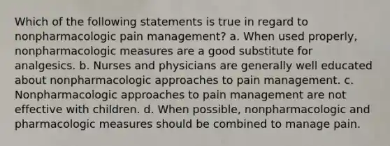 Which of the following statements is true in regard to nonpharmacologic pain management? a. When used properly, nonpharmacologic measures are a good substitute for analgesics. b. Nurses and physicians are generally well educated about nonpharmacologic approaches to pain management. c. Nonpharmacologic approaches to pain management are not effective with children. d. When possible, nonpharmacologic and pharmacologic measures should be combined to manage pain.